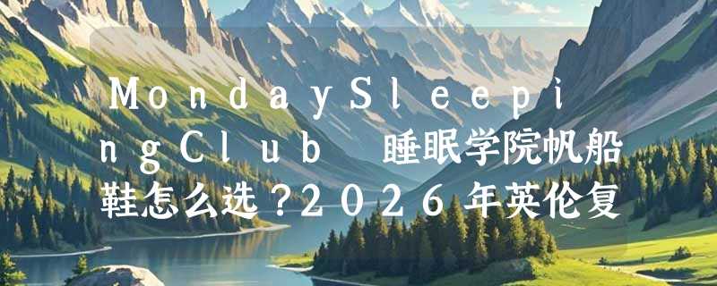 MondaySleepingClub 睡眠学院帆船鞋怎么选？2026年英伦复古风为何更重车缝线与牛皮剖层革？