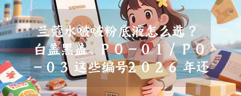 兰蔻水啵啵粉底液怎么选？白盖黑盖、PO-01/PO-03这些编号2026年还重要吗？