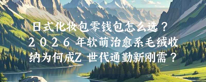 日式化妆包零钱包怎么选？2026年软萌治愈系毛绒收纳为何成Z世代通勤新刚需？