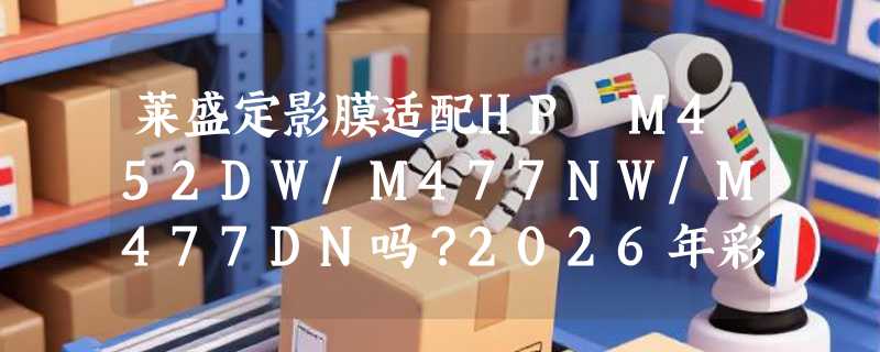 莱盛定影膜适配HP M452DW/M477NW/M477DN吗？2026年彩色打印机加热膜选型更看重什么？