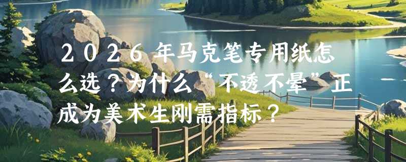 2026年马克笔专用纸怎么选？为什么“不透不晕”正成为美术生刚需指标？