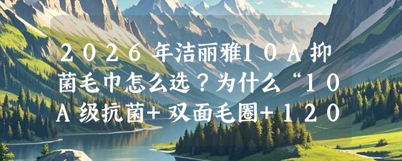2026年洁丽雅10A抑菌毛巾怎么选？为什么“10A级抗菌+双面毛圈+120g克重”正成新基准？