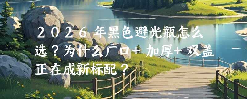 2026年黑色避光瓶怎么选？为什么广口+加厚+双盖正在成新标配？
