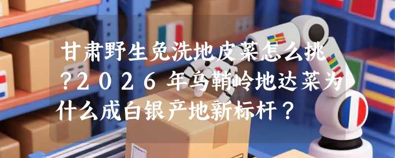 甘肃野生免洗地皮菜怎么挑？2026年乌鞘岭地达菜为什么成白银产地新标杆？