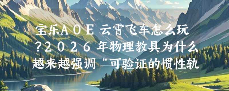 宝乐AOE云霄飞车怎么玩？2026年物理教具为什么越来越强调“可验证的惯性轨迹”？