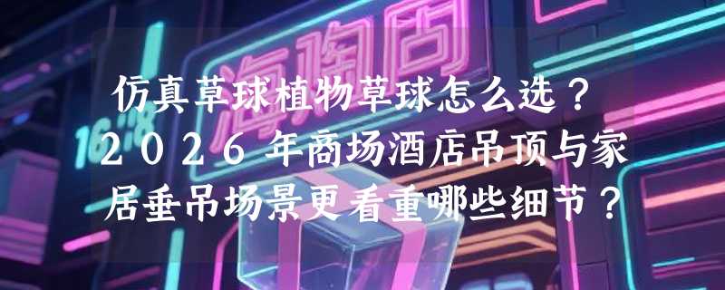 仿真草球植物草球怎么选？2026年商场酒店吊顶与家居垂吊场景更看重哪些细节？