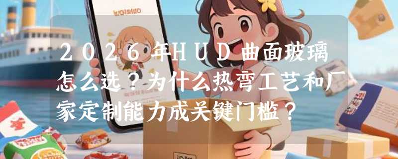 2026年HUD曲面玻璃怎么选？为什么热弯工艺和厂家定制能力成关键门槛？