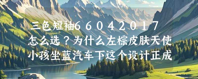 三色短袖66042017怎么选？为什么左棕皮肤天使小孩坐蓝汽车下这个设计正成2026童装视觉新锚点？