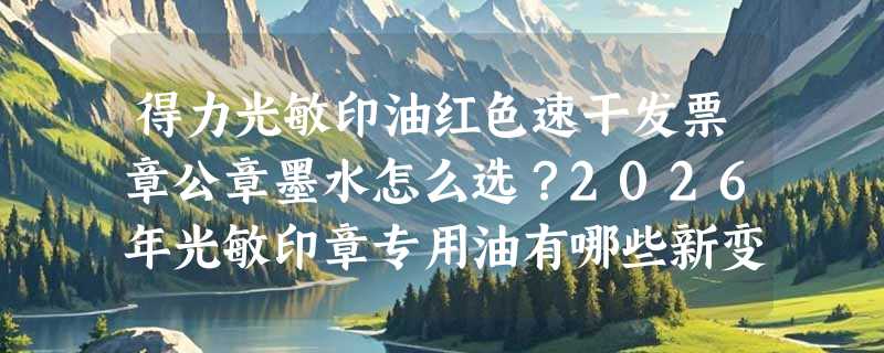 得力光敏印油红色速干发票章公章墨水怎么选？2026年光敏印章专用油有哪些新变化？