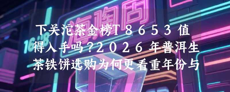 下关沱茶金榜T8653值得入手吗？2026年普洱生茶铁饼选购为何更看重年份与拼配逻辑？