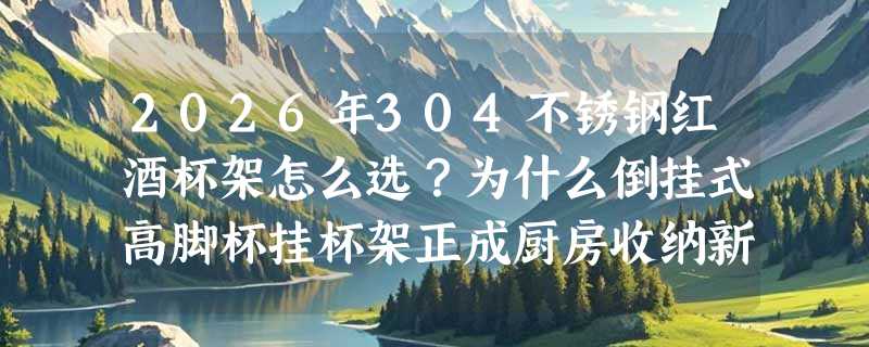 2026年304不锈钢红酒杯架怎么选？为什么倒挂式高脚杯挂杯架正成厨房收纳新基准？