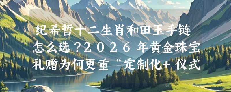 纪希哲十二生肖和田玉手链怎么选？2026年黄金珠宝礼赠为何更重“定制化+仪式感”？