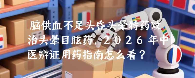 脑供血不足头昏头晕特药效治头晕目眩药，2026年中医辨证用药指南怎么看？