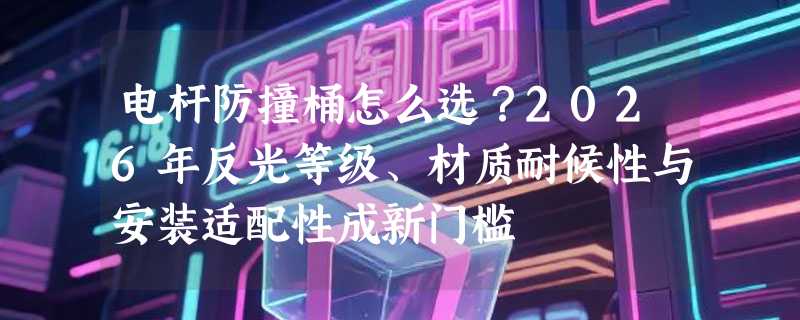 电杆防撞桶怎么选？2026年反光等级、材质耐候性与安装适配性成新门槛
