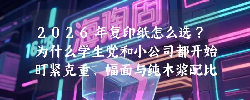 2026年复印纸怎么选？为什么学生党和小公司都开始盯紧克重、幅面与纯木浆配比？