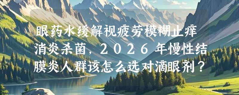 眼药水缓解视疲劳模糊止痒消炎杀菌，2026年慢性结膜炎人群该怎么选对滴眼剂？