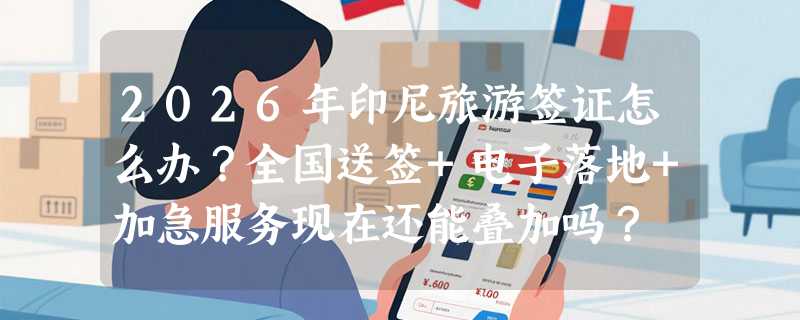 2026年印尼旅游签证怎么办？全国送签+电子落地+加急服务现在还能叠加吗？