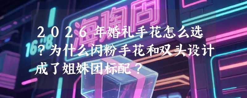 2026年婚礼手花怎么选？为什么闪粉手花和双头设计成了姐妹团标配？