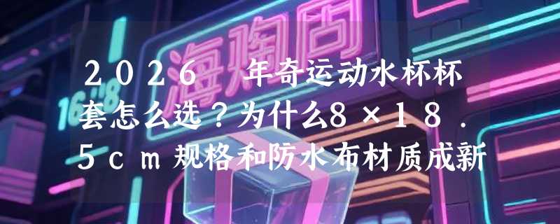 2026 年奇运动水杯杯套怎么选？为什么8×18.5cm规格和防水布材质成新标配？