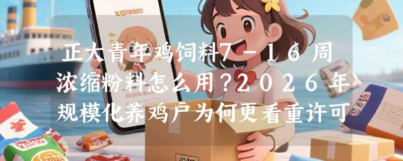 正大青年鸡饲料7-16周浓缩粉料怎么用？2026年规模化养鸡户为何更看重许可证号与适用阶段精准性？