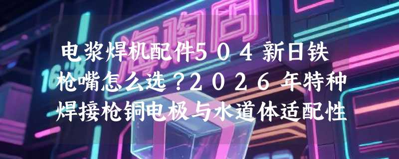 电浆焊机配件504新日铁枪嘴怎么选？2026年特种焊接枪铜电极与水道体适配性为何成关键指标？