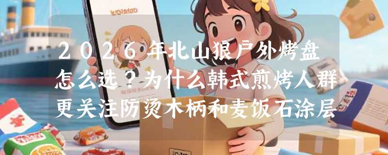 2026年北山狼户外烤盘怎么选？为什么韩式煎烤人群更关注防烫木柄和麦饭石涂层？