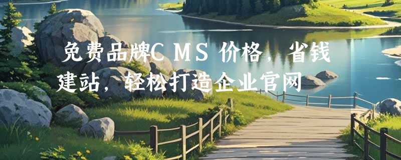 免费品牌CMS价格，省钱建站，轻松打造企业官网