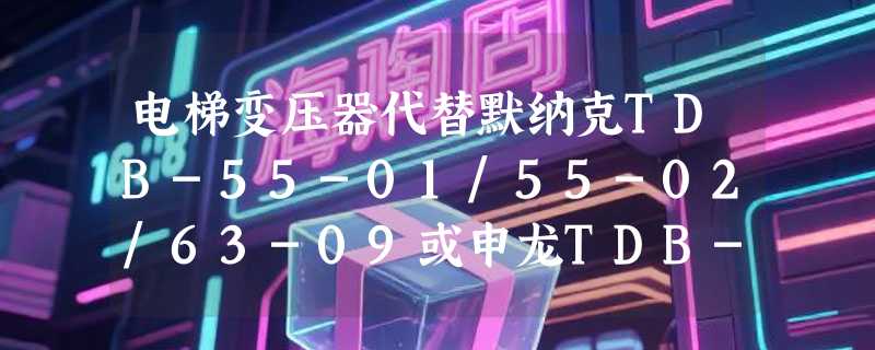 电梯变压器代替默纳克TDB-55-01/55-02/63-09或申龙TDB-60-04，2026年需重点关注哪几项兼容性？