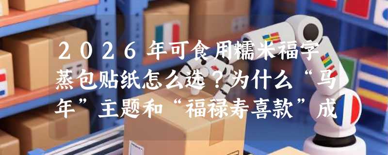 2026年可食用糯米福字蒸包贴纸怎么选？为什么“马年”主题和“福禄寿喜款”成新年备货热点？