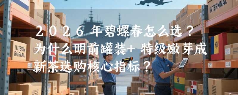 2026年碧螺春怎么选？为什么明前罐装+特级嫩芽成新茶选购核心指标？