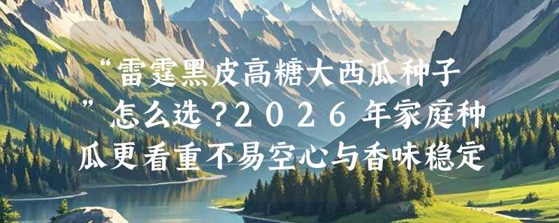 “雷霆黑皮高糖大西瓜种子”怎么选？2026年家庭种瓜更看重不易空心与香味稳定性