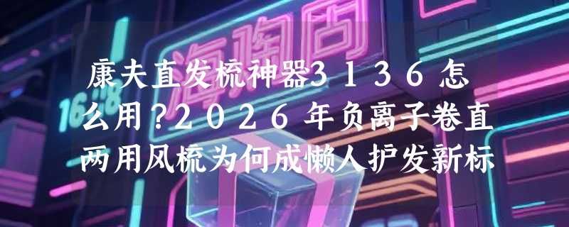 康夫直发梳神器3136怎么用？2026年负离子卷直两用风梳为何成懒人护发新标配？