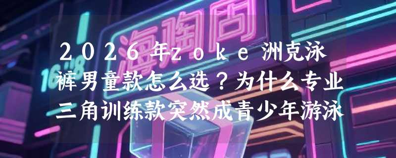 2026年zoke洲克泳裤男童款怎么选？为什么专业三角训练款突然成青少年游泳课刚需？