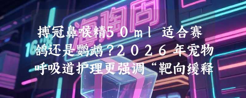搏冠鼻喉精50ml适合赛鸽还是鹦鹉？2026年宠物呼吸道护理更强调“靶向缓释”