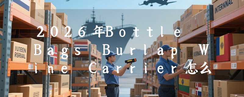 2026年Bottle Bags Burlap Wine Carrier怎么选？为什么单瓶/双瓶容量成送礼决策关键？