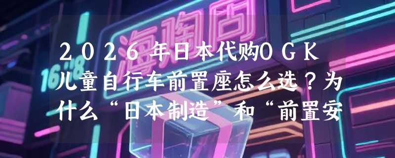 2026年日本代购OGK儿童自行车前置座怎么选？为什么“日本制造”和“前置安全带”正成新手爸妈的硬指标？