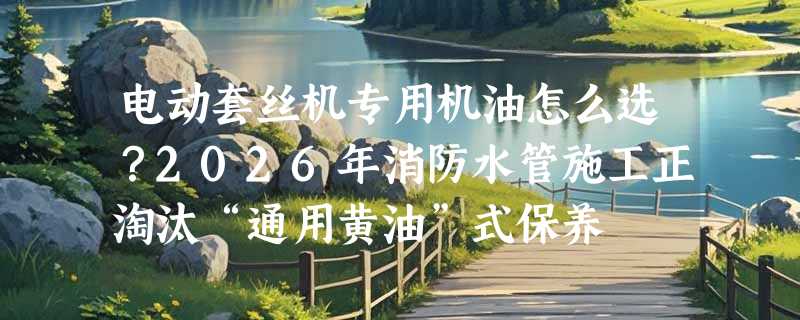 电动套丝机专用机油怎么选？2026年消防水管施工正淘汰“通用黄油”式保养