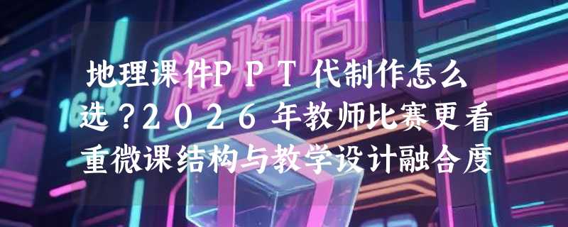 地理课件PPT代制作怎么选？2026年教师比赛更看重微课结构与教学设计融合度