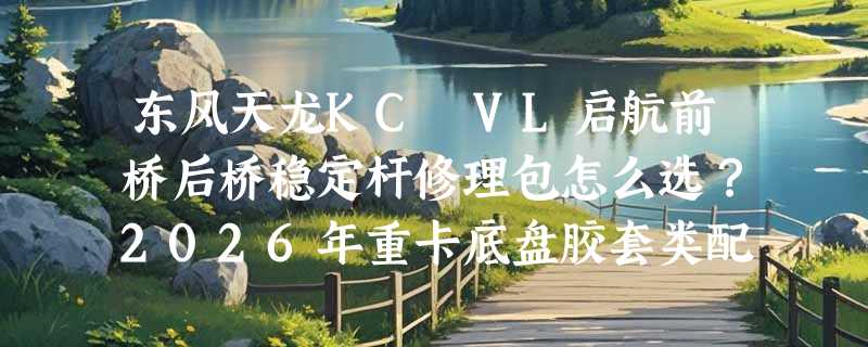 东风天龙KC VL启航前桥后桥稳定杆修理包怎么选？2026年重卡底盘胶套类配件正走向模块化快换