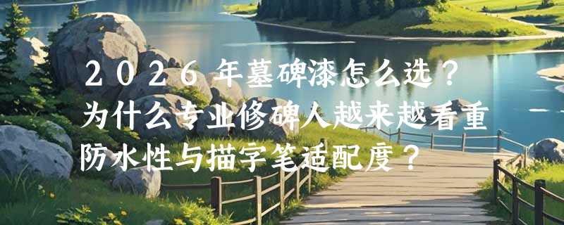 2026年墓碑漆怎么选？为什么专业修碑人越来越看重防水性与描字笔适配度？