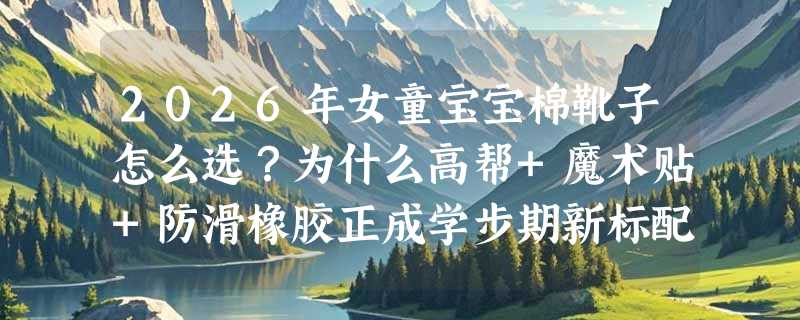 2026年女童宝宝棉靴子怎么选？为什么高帮+魔术贴+防滑橡胶正成学步期新标配？