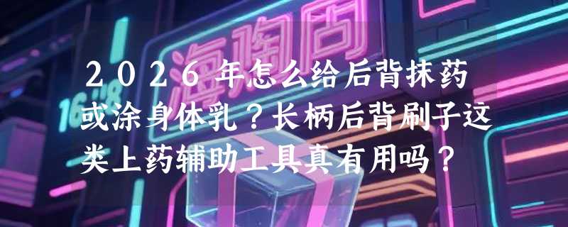 2026年怎么给后背抹药或涂身体乳？长柄后背刷子这类上药辅助工具真有用吗？