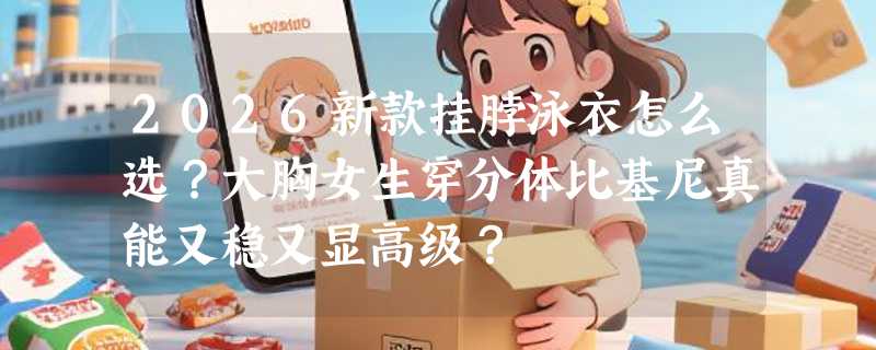2026新款挂脖泳衣怎么选？大胸女生穿分体比基尼真能又稳又显高级？