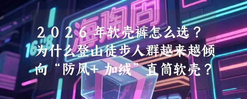 2026年软壳裤怎么选？为什么登山徒步人群越来越倾向“防风+加绒”直筒软壳？