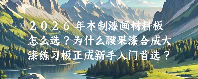 2026年木制漆画材料板怎么选？为什么腰果漆合成大漆练习板正成新手入门首选？
