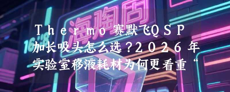 Thermo赛默飞QSP加长吸头怎么选？2026年实验室移液耗材为何更看重“无滤芯袋装”与“国产化适配”？