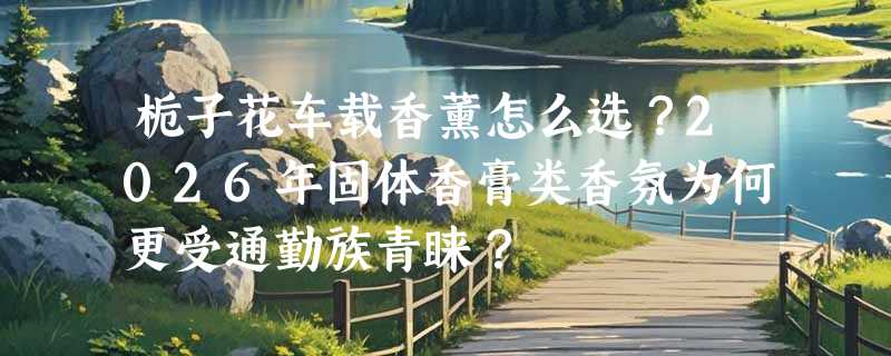 栀子花车载香薰怎么选？2026年固体香膏类香氛为何更受通勤族青睐？