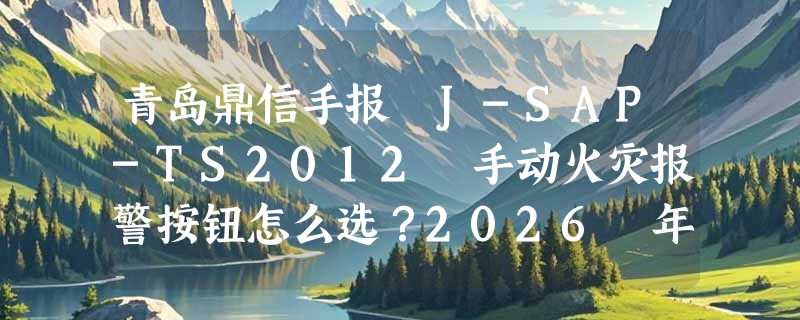 青岛鼎信手报 J-SAP-TS2012 手动火灾报警按钮怎么选？2026 年消防验收更关注哪几个实操细节？