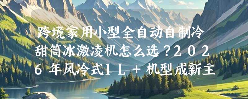 跨境家用小型全自动自制冷甜筒冰激凌机怎么选？2026年风冷式1L+机型成新主流