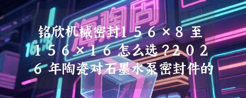 铭欣机械密封156×8至156×16怎么选？2026年陶瓷对石墨水泵密封件的适配关键在哪？